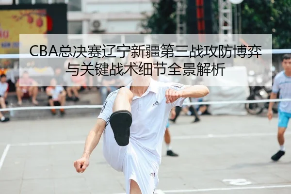 CBA总决赛辽宁新疆第三战攻防博弈与关键战术细节全景解析