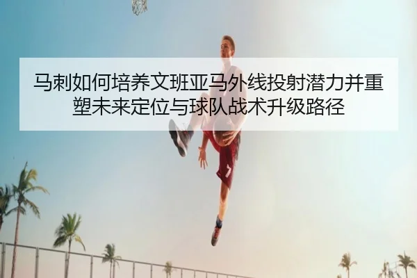 马刺如何培养文班亚马外线投射潜力并重塑未来定位与球队战术升级路径