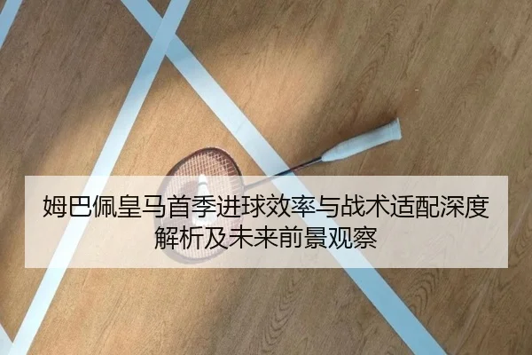 姆巴佩皇马首季进球效率与战术适配深度解析及未来前景观察