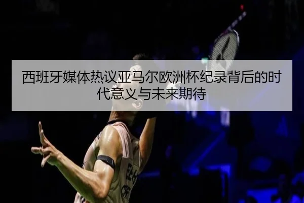 西班牙媒体热议亚马尔欧洲杯纪录背后的时代意义与未来期待