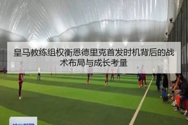 皇马教练组权衡恩德里克首发时机背后的战术布局与成长考量