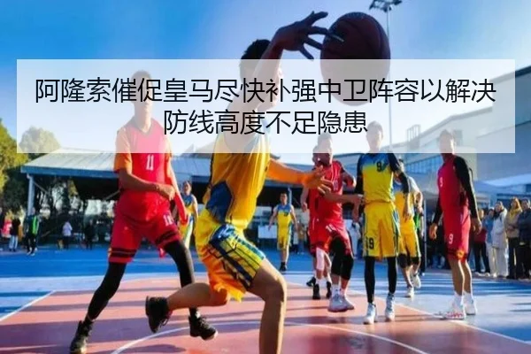 阿隆索催促皇马尽快补强中卫阵容以解决防线高度不足隐患